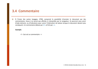3.4  Commentaire
À l’instar des autres langages, HTML comprend la possibilité d’annoter le document par des
commentaires. Ceux‐ci ne seront pas affichés ni interprétés par le navigateur. Ils pourront vous servir
d’aide‐mémoire, ou d’indications pour suivre l’imbrication de balises lorsque le document devient plus
conséquent. Un commentaire débute par <!‐‐ et finit par ‐‐> .
Exemple:
<!‐‐ Ceci est un commentaire ‐‐>
E. NFAOUI (elhabib.nfaoui@usmba.ac.ma)    16
 