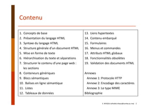 1.  Concepts de base
2.  Présentation du langage HTML
3.  Syntaxe du langage HTML
4.  Structure générale d’un document HTML
5.  Mise en forme de texte
6.  Hiérarchisation du texte et séparations
7.  Structurer le contenu d’une page web :  
les sections
8.  Conteneurs génériques
9.  Blocs sémantiques
10.  Balises en ligne sémantique
11.  Listes
12.  Tableaux de données
13.  Liens hypertextes
14.  Contenu embarqué
15.  Formulaires
16.  Menus et commandes
17.  Attributs HTML globaux
18.  Fonctionnalités obsolètes
19.  Validation des documents HTML
Annexes
Annexe 1: Protocole HTTP
Annexe 2: Encodage des caractères
Annexe 3: Le type MIME
Bibliographie
Contenu
E. NFAOUI (elhabib.nfaoui@usmba.ac.ma)    2
 