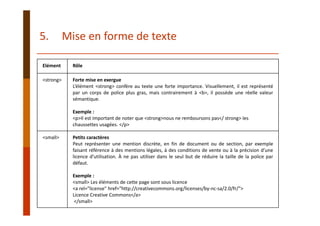 Elément Rôle
<strong> Forte mise en exergue
L’élément <strong> confère au texte une forte importance. Visuellement, il est représenté
par un corps de police plus gras, mais contrairement à <b>, il possède une réelle valeur
sémantique.
Exemple :
<p>Il est important de noter que <strong>nous ne remboursons pas</ strong> les 
chaussettes usagées. </p>
<small> Petits caractères
Peut représenter une mention discrète, en fin de document ou de section, par exemple
faisant référence à des mentions légales, à des conditions de vente ou à la précision d’une
licence d’utilisation. À ne pas utiliser dans le seul but de réduire la taille de la police par
défaut.
Exemple :
<small> Les éléments de cette page sont sous licence 
<a rel="license" href="http://creativecommons.org/licenses/by‐nc‐sa/2.0/fr/"> 
Licence Creative Commons</a>
</small>
5. Mise en forme de texte
 
