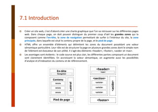 7.1 Introduction
Créer un site web, c’est d’abord créer une charte graphique que l’on va retrouver sur les différentes pages
web. Dans chaque page, on doit pouvoir distinguer du premier coup d’œil les grandes zones qui la
composent comme l’en‐tête, la zone de navigation permettant de surfer à l’intérieur du site, la zone
principale, dans laquelle est situé le contenu propre de la page, et le pied de page.
HTML offre un ensemble d’éléments qui délimitent les zones du document possédant une valeur
sémantique particulière. Leur rôle est de structurer la page en plusieurs grandes zones dont le simple nom
de l’élément est évocateur de son utilité. Il s’agit des éléments <header>, <footer>, <aside> et <nav>.
Les avantages sont évidents : le code source est plus clair, les différentes parties composant un document
sont clairement identifiées. En accroissant la valeur sémantique, on augmente aussi les possibilités
d’analyse et d’indexation du contenu et de référencement.
 