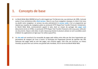 1. Concepts de base
Le World Wide Web (WWW) tel qu’il a été imaginé par Tim Berners‐Lee, aux alentours de 1990, s’articule
autour d’une architecture dite client‐serveur. Dans le cas d’une navigation classique, le client c’est nous
ou plutôt notre navigateur. Le serveur (ou plus précisément le serveur web), c’est un programme qui
répond aux requêtes du navigateur grâce au protocole HTTP (HyperText Transfer Protocol). Initialement,
le World Wide Web, communément appelé le web, était un moyen de partager des pages web
(documents écrits en HTML). Le protocole HTTP (Hyper Text Transfer Protocol) a été conçu pour véhiculer
ces documents. Depuis cette date, le web a beaucoup évolué et plusieurs phases se sont succédées avant
d’obtenir les applications en ligne que l’on utilise aujourd’hui.
Un site web est constitué d’un ensemble de pages web reliées entre elles par des liens hypertextes qui
permettent de naviguer de l’une à l’autre. La technique de l'hypertexte permet de spécifier des URL
(adresses des pages web) au sein des pages, vers d'autres pages. Cela crée une structure, au niveau
mondial, qui peut être vue comme une grande toile mondiale, d'où le terme de World Wide Web.
E. NFAOUI (elhabib.nfaoui@usmba.ac.ma)    3
 