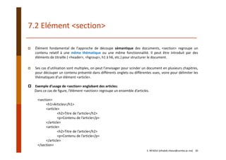 7.2 Elément <section>
E. NFAOUI (elhabib.nfaoui@usmba.ac.ma)    30
Élément fondamental de l’approche de découpe sémantique des documents, <section> regroupe un
contenu relatif à une même thématique ou une même fonctionnalité. Il peut être introduit par des
éléments de titraille ( <header>, <hgroup>, h1 à h6, etc.) pour structurer le document.
Ses cas d’utilisation sont multiples, on peut l’envisager pour scinder un document en plusieurs chapitres,
pour découper un contenu présenté dans différents onglets ou différentes vues, voire pour délimiter les
thématiques d’un élément <article>.
Exemple d’usage de <section> englobant des articles:
Dans ce cas de figure, l’élément <section> regroupe un ensemble d’articles.
<section>
<h1>Articles</h1>
<article>
<h2>Titre de l’article</h2>
<p>Contenu de l’article</p>
</article>
<article>
<h2>Titre de l’article</h2>
<p>Contenu de l’article</p>
</article>
</section>
 