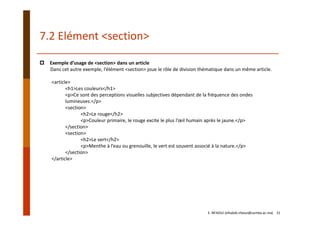 7.2 Elément <section>
Exemple d’usage de <section> dans un article
Dans cet autre exemple, l’élément <section> joue le rôle de division thématique dans un même article.
<article>
<h1>Les couleurs</h1>
<p>Ce sont des perceptions visuelles subjectives dépendant de la fréquence des ondes 
lumineuses.</p>
<section>
<h2>Le rouge</h2>
<p>Couleur primaire, le rouge excite le plus l’œil humain après le jaune.</p>
</section>
<section>
<h2>Le vert</h2>
<p>Menthe à l’eau ou grenouille, le vert est souvent associé à la nature.</p>
</section>
</article>
E. NFAOUI (elhabib.nfaoui@usmba.ac.ma)    31
 