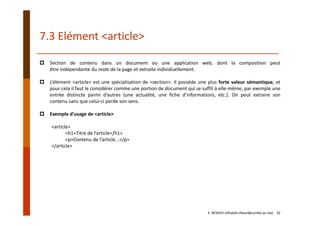 7.3 Elément <article>
E. NFAOUI (elhabib.nfaoui@usmba.ac.ma)    32
Section de contenu dans un document ou une application web, dont la composition peut
être indépendante du reste de la page et extraite individuellement.
L’élément <article> est une spécialisation de <section>. Il possède une plus forte valeur sémantique, et
pour cela il faut le considérer comme une portion de document qui se suffit à elle‐même, par exemple une
entrée distincte parmi d’autres (une actualité, une fiche d’informations, etc.). On peut extraire son
contenu sans que celui‐ci perde son sens.
Exemple d’usage de <article>
<article>
<h1>Titre de l’article</h1>
<p>Contenu de l’article...</p>
</article>
 