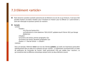 Étant donné le caractère souhaité autonome de cet élément vis‐à‐vis de ce qui l’entoure, il est tout à fait
possible d’utiliser une balise <header> pour l’introduire et <footer> pour lui affecter un « pied d’article »,
voire de le découper en plusieurs parties via <section>.
Exemple:
<article>
<header>
<h1>Titre de l’article</h1>
<p>Publication le <time datetime="2011‐02‐03" pubdate>Jeudi 3 février 2011 par George 
Abitbol</p>
</header>
<p>Contenu de l’article, premier paragraphe.</p>
<p>Contenu de l’article, deuxième paragraphe.</p>
<footer> <!‐‐ Pied de l’article ‐‐> </footer>
</article>
Dans cet exemple, l’élément <time> est muni de l’attribut pubdate, qui revêt une importance particulière
spécifiquement dans le cadre d’un conteneur tel que <article> : sa signification correspond alors à la date
de publication de l’ensemble de l’article. Cette particularité n’est pas valable pour <section>, ce
qui caractérise bien la différence sémantique existant entre ces deux éléments cousins.
7.3 Elément <article>
 