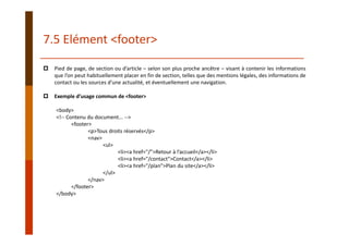 Pied de page, de section ou d’article – selon son plus proche ancêtre – visant à contenir les informations
que l’on peut habituellement placer en fin de section, telles que des mentions légales, des informations de
contact ou les sources d’une actualité, et éventuellement une navigation.
Exemple d’usage commun de <footer>
<body>
<!‐‐ Contenu du document... ‐‐>
<footer>
<p>Tous droits réservés</p>
<nav>
<ul>
<li><a href="/">Retour à l’accueil</a></li>
<li><a href="/contact">Contact</a></li>
<li><a href="/plan">Plan du site</a></li>
</ul>
</nav>
</footer>
</body>
7.5 Elément <footer>
 