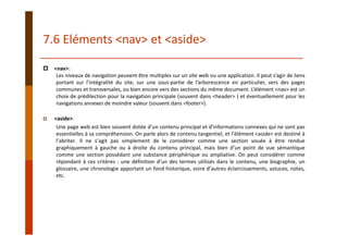 <nav>:
Les niveaux de navigation peuvent être multiples sur un site web ou une application. Il peut s’agir de liens
portant sur l’intégralité du site, sur une sous‐partie de l’arborescence en particulier, vers des pages
communes et transversales, ou bien encore vers des sections du même document. L’élément <nav> est un
choix de prédilection pour la navigation principale (souvent dans <header> ) et éventuellement pour les
navigations annexes de moindre valeur (souvent dans <footer>).
<aside>:
Une page web est bien souvent dotée d’un contenu principal et d’informations connexes qui ne sont pas
essentielles à sa compréhension. On parle alors de contenu tangentiel, et l’élément <aside> est destiné à
l’abriter. Il ne s’agit pas simplement de le considérer comme une section vouée à être rendue
graphiquement à gauche ou à droite du contenu principal, mais bien d’un point de vue sémantique
comme une section possédant une substance périphérique ou ampliative. On peut considérer comme
répondant à ces critères : une définition d’un des termes utilisés dans le contenu, une biographie, un
glossaire, une chronologie apportant un fond historique, voire d’autres éclaircissements, astuces, notes,
etc.
7.6 Eléments <nav> et <aside>
 