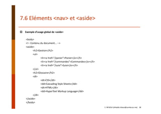 7.6 Eléments <nav> et <aside>
Exemple d’usage global de <aside>
<body>
<!‐‐ Contenu du document... ‐‐>
<aside>
<h2>Gestion</h2>
<ul>
<li><a href="/panier">Panier</a></li>
<li><a href="/commandes">Commandes</a></li>
<li><a href="/suivi">Suivi</a></li>
</ul>
<h2>Glossaire</h2>
<dl>
<dt>CSS</dt>
<dd>Cascading Style Sheets</dd>
<dt>HTML</dt>
<dd>HyperText Markup Language</dd>
</dl>
</aside>
</body>
E. NFAOUI (elhabib.nfaoui@usmba.ac.ma)    38
 