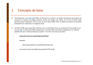 1. Concepts de base
Techniquement, une page web HTML est formée d’un contenu, de balises (marqueurs) permettant de
structurer ce contenu et d’objets externes comme des images, des vidéos, etc.). C’est un fichier texte
portant souvent l’extension .html ou .htm, et qu’on peut l’éditer dans un éditeur de texte et le consulter
(interpréter son code) dans un navigateur web.
Un fichier HTML source peut être stocké et lu sur un ordinateur local, ou via Internet s’il est stocké sur un 
serveur web. Un document HTML, proposé par un serveur Web, est toujours désigné par une "adresse" 
appelée URL pour "Universal Resource Locator". Une URL a la structure suivante :
protocole://serveur [:port]/répertoire/fichier
Exemple: 
http://www.fsdmfes.ac.ma/ISCV2015/index.html
Le numéro du port par défaut du protocole HTTP est 80.
E. NFAOUI (elhabib.nfaoui@usmba.ac.ma)    4
 