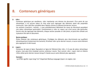 <div>:
Conteneur générique par excellence, <div> représente une division de document. D’un point de vue
sémantique, il n’a aucune valeur et n’est voué qu’à regrouper des éléments ayant des propriétés
communes. <div> doit être considéré dans l’absolu comme un élément de dernier recours.
Les sections (<section>, <article>….) vues précédemment délimitent les zones du document possédant
une valeur sémantique particulière. Contrairement à <div> et <span> qui n’ont aucun rôle particulier,
hormis celui de regrouper des éléments, chaque section possède un rôle précis, et peut être utilisée une
à plusieurs fois dans le document.
Bonne pratique:
Évitez d’abuser des conteneurs génériques. Privilégiez les éléments plus discriminants qui qualifient
sémantiquement (notamment les sections). N’utilisez <div> qu’en dernier recours, si aucun autre élément
plus approprié n’a été trouvé.
<span>:
Conteneur de type en ligne. Équivalent en ligne de l’élément bloc <div>, il n’a pas de valeur sémantique
propre, mais peut être employé comme conteneur neutre. Tout comme <div>, <span> doit en théorie
n’être utilisé qu’en dernier recours lorsqu’il n’existe aucun autre élément plus approprié.
Exemple :
<p>HTML signifie <span lang="en">Hypertext Markup Language</span> en anglais.</p>
8. Conteneurs génériques
E. NFAOUI (elhabib.nfaoui@usmba.ac.ma)    41
 