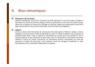 <blockquote>: Bloc de citation
L’élément <blockquote> sert à créer une division de petite taille dans le corps d’une page. A l’origine, il
était destiné à contenir des blocs de citations, comme un petit poème ou une note. Son contenu est par
défaut mis en évidence au moyen d’un affichage en retrait par rapport aux bords gauche et droit de la
page. Chaque élément est suivi d’un saut de ligne, tout comme pour les paragraphes.
<address>
Un bloc contenant des informations de contact peut être réalisé grâce à l’élément <address>. Celui‐ci
s’applique à son plus proche ancêtre de type body ou article. Si l’élément <address> est unique pour le
document (dans body ), alors il contient les informations de contact pour cet ensemble. Si l’on en
retrouve plusieurs au sein d’éléments de type article, alors ils contiennent les informations de contact
relatives à l’auteur de l’article uniquement. Les informations peuvent correspondre aux noms des
personnes à l’origine du document, à leurs adresses e‐mail, de messagerie instantanée ou web,
éventuellement leurs coordonnées téléphoniques ou postales.
9. Blocs sémantiques
 