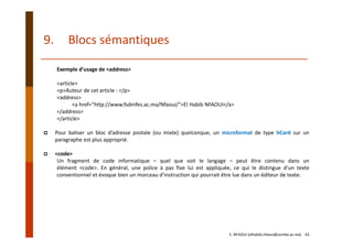 Exemple d’usage de <address>
<article>
<p>Auteur de cet article : </p>
<address>
<a href="http://www.fsdmfes.ac.ma/Nfaoui/">El Habib NFAOUI</a>
</address>
</article>
Pour baliser un bloc d’adresse postale (ou mixte) quelconque, un microformat de type hCard sur un
paragraphe est plus approprié.
<code>
Un fragment de code informatique – quel que soit le langage – peut être contenu dans un
élément <code>. En général, une police à pas fixe lui est appliquée, ce qui le distingue d’un texte
conventionnel et évoque bien un morceau d’instruction qui pourrait être lue dans un éditeur de texte.
E. NFAOUI (elhabib.nfaoui@usmba.ac.ma)    43
9. Blocs sémantiques
 