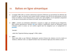 10. Balises en ligne sémantique
Le langage HTML offre un nombre relativement important d’éléments qui permettaient de délimiter des
contenus en ligne. Ces derniers sont souvent limités à quelques mots afin de les particulariser et de les
mettre en évidence, le plus fréquemment au moyen d’un style prédéfini. Ils ont cependant uniquement
un rôle dans la structuration du contenu d’un texte. Voici quelques éléments :
<abbr> : contient une abréviation (abréviation, acronyme ou sigle), par exemple kg pour kilogramme.
Nous utilisons généralement l’attribut title pour afficher la signification exacte de l’abréviation quand
l’utilisateur place le curseur sur son contenu signalé dans les navigateurs par un soulignement en
pointillés.
Exemple :
<abbr title="Hypertext Markup Language"> HTML </abbr>
<cite> :
Nous avons déjà vu que l’élément <blockquote> permet d’inclure des citations et de les mettre en
évidence. L’élément <cite> a un objectif similaire mais il est utilisé en ligne pour des citations courtes.
E. NFAOUI (elhabib.nfaoui@usmba.ac.ma)    44
 