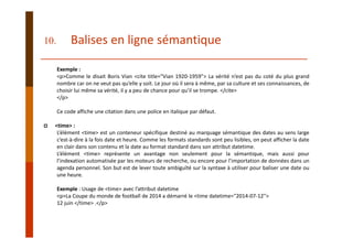 Exemple :
<p>Comme le disait Boris Vian <cite title="Vian 1920‐1959"> La vérité n’est pas du coté du plus grand
nombre car on ne veut pas qu’elle y soit. Le jour où il sera à même, par sa culture et ses connaissances, de
choisir lui même sa vérité, il y a peu de chance pour qu’il se trompe. </cite>
</p>
Ce code affiche une citation dans une police en italique par défaut.
<time> :
L’élément <time> est un conteneur spécifique destiné au marquage sémantique des dates au sens large
c’est‐à‐dire à la fois date et heure. Comme les formats standards sont peu lisibles, on peut afficher la date
en clair dans son contenu et la date au format standard dans son attribut datetime.
L’élément <time> représente un avantage non seulement pour la sémantique, mais aussi pour
l’indexation automatisée par les moteurs de recherche, ou encore pour l’importation de données dans un
agenda personnel. Son but est de lever toute ambiguïté sur la syntaxe à utiliser pour baliser une date ou
une heure.
Exemple : Usage de <time> avec l’attribut datetime
<p>La Coupe du monde de football de 2014 a démarré le <time datetime="2014‐07‐12"> 
12 juin </time> .</p>
10. Balises en ligne sémantique
 