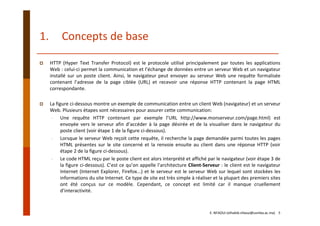 1. Concepts de base
HTTP (Hyper Text Transfer Protocol) est le protocole utilisé principalement par toutes les applications
Web : celui‐ci permet la communication et l’échange de données entre un serveur Web et un navigateur
installé sur un poste client. Ainsi, le navigateur peut envoyer au serveur Web une requête formalisée
contenant l’adresse de la page ciblée (URL) et recevoir une réponse HTTP contenant la page HTML
correspondante.
La figure ci‐dessous montre un exemple de communication entre un client Web (navigateur) et un serveur
Web. Plusieurs étapes sont nécessaires pour assurer cette communication:
‐ Une requête HTTP contenant par exemple l’URL http://www.monserveur.com/page.html) est
envoyée vers le serveur afin d’accéder à la page désirée et de la visualiser dans le navigateur du
poste client (voir étape 1 de la figure ci‐dessous).
‐ Lorsque le serveur Web reçoit cette requête, il recherche la page demandée parmi toutes les pages
HTML présentes sur le site concerné et la renvoie ensuite au client dans une réponse HTTP (voir
étape 2 de la figure ci‐dessous).
‐ Le code HTML reçu par le poste client est alors interprété et affiché par le navigateur (voir étape 3 de
la figure ci‐dessous). C’est ce qu’on appelle l’architecture Client‐Serveur : le client est le navigateur
Internet (Internet Explorer, Firefox...) et le serveur est le serveur Web sur lequel sont stockées les
informations du site Internet. Ce type de site est très simple à réaliser et la plupart des premiers sites
ont été conçus sur ce modèle. Cependant, ce concept est limité car il manque cruellement
d’interactivité.
E. NFAOUI (elhabib.nfaoui@usmba.ac.ma)    5
 
