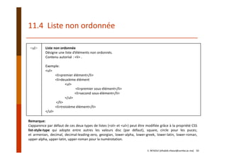 11.4  Liste non ordonnée
<ul> Liste non ordonnée
Désigne une liste d’éléments non ordonnés.
Contenu autorisé : <li> .
Exemple:
<ul>
<li>premier élément</li>
<li>deuxième élément
<ul>
<li>premier sous‐élément</li>
<li>second sous‐élément</li>
</ul>
</li>
<li>troisième élément</li>
</ul>
Remarque:
L’apparence par défaut de ces deux types de listes (<ol> et <ul>) peut être modifiée grâce à la propriété CSS
list‐style‐type qui adopte entre autres les valeurs disc (par défaut), square, circle pour les puces;
et armenian, decimal, decimal‐leading‐zero, georgian, lower‐alpha, lower‐greek, lower‐latin, lower‐roman,
upper‐alpha, upper‐latin, upper‐roman pour la numérotation.
E. NFAOUI (elhabib.nfaoui@usmba.ac.ma)    50
 