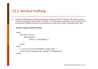 13.3  Attribut hreflang
L’attribut hreflang précise la langue de destination et peut permettre à l’utilisateur de savoir par avance 
s’il pourra comprendre l’idiome utilisé. Par défaut, il n’est pas signalé visuellement, mais une petite astuce 
en CSS permet d’afficher sa valeur entre parenthèses à la suite du lien, grâce à la pseudo‐classe : after.
Exemple d’usage de l’attribut hreflang
<head>
<style type= "text/css">
a[hreflang]:after { 
content: " (" attr(hreflang) ") "; 
}
</style>
<body>
<!‐‐ Lien vers la version de Wikipédia en langue arabe ‐‐> 
<a href="http://ar.wikipedia.org/" hreflang="ar">Wikipedia</a>
</body>
E. NFAOUI (elhabib.nfaoui@usmba.ac.ma)    65
 