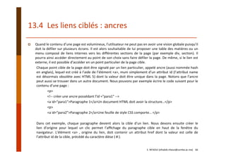 13.4  Les liens ciblés : ancres
Quand le contenu d’une page est volumineux, l’utilisateur ne peut pas en avoir une vision globale puisqu’il
doit la défiler sur plusieurs écrans. Il est alors souhaitable de lui proposer une table des matières ou un
menu composé de liens internes vers les différentes sections de la page (par exemple div, section). Il
pourra ainsi accéder directement au point de son choix sans faire défiler la page. De même, si le lien est
externe, il est possible d’accéder en un point particulier de la page cible.
Chaque point cible de la page doit être signalé par un lien particulier, appelé ancre (aussi nommée hash
en anglais), lequel est créé à l’aide de l’élément <a>, muni simplement d’un attribut id (l’attribut name
est désormais obsolète avec HTML 5) dont la valeur doit être unique dans la page. Notons que l’ancre
peut aussi se trouver dans un autre document. Nous pouvons par exemple écrire le code suivant pour le
contenu d’une page :
<p>
<!‐‐ créer une ancre possédant l’id ="para1" ‐‐>
<a id="para1">Paragraphe 1</a>Un document HTML doit avoir la structure…</p> 
<p>
<a id="para2">Paragraphe 2</a>Une feuille de style CSS comporte… </p>
Dans cet exemple, chaque paragraphe devient alors la cible d’un lien. Nous devons ensuite créer le
lien d’origine pour lequel un clic permet l’afﬁchage du paragraphe cible en haut de la fenêtre du
navigateur. L’élément <a> , origine du lien, doit contenir un attribut href dont la valeur est celle de
l’attribut id de la cible, précédé du caractère dièse ( # ).
E. NFAOUI (elhabib.nfaoui@usmba.ac.ma)    66
 