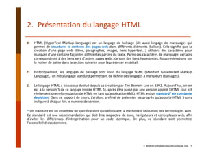 2. Présentation du langage HTML
HTML (HyperText Markup Language) est un langage de balisage (dit aussi langage de marquage) qui
permet de structurer le contenu des pages web dans différents éléments (balises). Cela signifie que la
création d’une page web (titres, paragraphes, images, liens hypertext...) utilisera des caractères pour
marquer d’une certaine façon les différentes parties du texte. Parmi ces caractères de marquage, certains
correspondront à des liens vers d’autres pages web : ce sont des liens hypertextes. Nous reviendrons sur
la notion de balise dans la section suivante pour la présenter en détail.
Historiquement, les langages de balisage sont issus du langage SGML (Standard Generalized Markup
Language), un métalangage standard permettant de définir des langages à marqueurs (balisages).
Le langage HTML a beaucoup évolué depuis sa création par Tim Berners‐Lee en 1992. Aujourd'hui, on en
est à la version 5 de ce langage (notée HTML 5), après être passé par une version appelé XHTML (qui est
réellement une reformulation de HTML en tant qu’application XML). HTML est un standard* en constante
évolution. Dans ce support de cours, j’ai donc préféré de présenter les progrès qu’apporte HTML 5 sans
indiquer à chaque fois le numéro de version.
* Un standard est un ensemble de spécifications qui définissent la méthode d’utilisation des technologies web.
Ce standard est une recommandation qui doit être respectée de tous, navigateurs et concepteurs web, aﬁn
d’éviter les différences d’interprétation pour un code identique. De plus, ce standard doit permettre
l’accessibilité des données.
E. NFAOUI (elhabib.nfaoui@usmba.ac.ma)    7
 