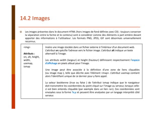 14.2 Images
Les images présentes dans le document HTML (hors images de fond définies avec CSS : toujours conserver
la séparation entre la forme et le contenu) sont à considérer comme des éléments à part entière devant
apporter des informations à l’utilisateur. Les formats PNG, JPEG, GIF sont désormais universellement
reconnus.
<img> 
Attributs :
src, alt, height, 
width,
usemap,
ismap
Insère une image stockée dans un fichier externe à l’intérieur d’un document web.
L’attribut src spécifie l’adresse vers le fichier image. L’attribut alt indique un texte 
alternatif à l’image. 
Les attributs width (largeur) et height (hauteur) définissent respectivement l’espace
d’affichage en pixels alloué pour l’image.
Une image peut être associée à la définition d’une zone de liens cliquables
(ou image map ), telle que décrite avec l’élément <map>. L’attribut usemap contient
alors l’identifiant unique de ce dernier pour y faire appel.
La valeur booléenne (true ou false ) de l’attribut ismap indique que le navigateur
doit transmettre les coordonnées du point cliqué sur l’image au serveur, lorsque celle‐
ci est bien entendu cliquable (par exemple dans un lien <a>). Ces coordonnées sont
envoyées sous la forme ?x,y et peuvent être analysées par un langage interprété côté
serveur.
 