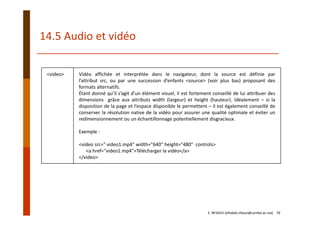 <video> Vidéo affichée et interprétée dans le navigateur, dont la source est définie par
l’attribut src, ou par une succession d’enfants <source> (voir plus bas) proposant des
formats alternatifs.
Étant donné qu’il s’agit d’un élément visuel, il est fortement conseillé de lui attribuer des
dimensions grâce aux attributs width (largeur) et height (hauteur). Idéalement – si la
disposition de la page et l’espace disponible le permettent – il est également conseillé de
conserver la résolution native de la vidéo pour assurer une qualité optimale et éviter un
redimensionnement ou un échantillonnage potentiellement disgracieux.
Exemple :
<video src=" video1.mp4" width="640" height="480" controls>
<a href="video1.mp4">Télécharger la vidéo</a>
</video>
14.5 Audio et vidéo
E. NFAOUI (elhabib.nfaoui@usmba.ac.ma)    76
 