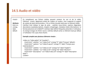 <track>
Attributs: 
kind, src, 
srclang, 
label, 
default
En complément aux fichiers médias pouvant contenir du son et de la vidéo,
l’élément <track>, également enfant de <video> et <audio>, vise à apporter le support
de «pistes de texte synchronisées». Il lie un fichier de piste texte pour un élément média.
L’attribut kind indique le type de piste : subtitles (sous‐titres), captions (légendes),
descriptions (audiodescription), chapters (chapitrage), metadata (méta‐informations). Le
format préconisé est le WebVTT. L’attribut label définit l’étiquette présentée à l’utilisateur,
et srclang la langue du fichier source. L’attribut default active un élément track par défaut
si l’utilisateur n’en a pas choisi d’autre.
Exemple complet avec plusieurs éléments <track>:
<video src="video.webm" id="mavideo">
<track kind=" subtitles " src="video.fr.vtt" srclang="fr" label="Français" default>
<track kind=" captions " src="video.fr.cap.vtt" srclang="fr" label="Français pour 
malentendants">
<track kind=" subtitles " src="video.en.vtt" srclang="en" label="English">
<track kind=" subtitles " src="video.ar.vtt" srclang="de" label="Deutsch">
<track kind=" descriptions " src="video.fr.desc.vtt" srclang="fr" label="Description 
texte">
</video>
14.5 Audio et vidéo
 