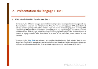 HTML 5, JavaScript et CSS ( Cascading Style Sheet ):
De nos jours, les différents langages pouvant être mis en jeu pour la composition d’une page web (ou
d’une application web) sont très intimement liés. Ainsi, l’on voit souvent regroupés HTML 5, JavaScript et
CSS sous le terme générique HTML 5 lui‐même. Il s’agit bien là d’un abus de langage, mais un abus justifié
: le contenu (HTML) étant bien dissocié de la forme (CSS), mais peu exploitable pour les visiteurs sous une
forme brute sans mise en pages, et peu dynamique sans langage de script pour des interactions avec le
contenu de la page lui‐même. Il est donc difficile de se servir de l’un sans l’autre pour la création de sites
complets.
De même, HTML 5 est livré avec plusieurs API évoluées (Géolocalisation, Web Storage, Web Sockets,
Server‐Sent Events, Web Messaging…) qui se manipulent avec JavaScript. Ils nécessitent donc d’avoir un
minimum de prérequis en JavaScript. Ils ne seront pas traités dans cette première partie du cours.
2. Présentation du langage HTML
E. NFAOUI (elhabib.nfaoui@usmba.ac.ma)    8
 