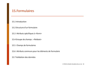 15.Formulaires
15.1 Introduction
15.2 Structure d’un formulaire
15.3  Attributs spécifiques à <form>
15.4 Groupe de champs : <ﬁeldset>
15.5  Champs de formulaires
15.6  Attributs communs pour les éléments de formulaire
15.7 Validation des données
E. NFAOUI (elhabib.nfaoui@usmba.ac.ma)    84
 