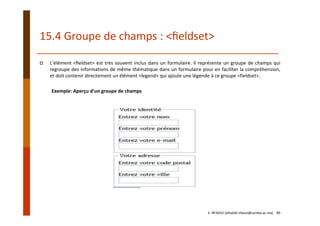 15.4 Groupe de champs : <ﬁeldset>
L’élément <ﬁeldset> est très souvent inclus dans un formulaire. Il représente un groupe de champs qui
regroupe des informations de même thématique dans un formulaire pour en faciliter la compréhension,
et doit contenir directement un élément <legend> qui ajoute une légende à ce groupe <fieldset>.
Exemple: Aperçu d’un groupe de champs
E. NFAOUI (elhabib.nfaoui@usmba.ac.ma)    89
 