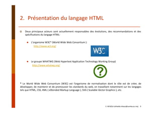 Deux principaux acteurs sont actuellement responsables des évolutions, des recommandations et des
spécifications du langage HTML:
L’organisme W3C* (World Wide Web Consortium ): 
http://www.w3.org/
Le groupe WHATWG (Web Hypertext Application Technology Working Group)
http://www.whatwg.org/
* Le World Wide Web Consortium (W3C) est l’organisme de normalisation dont le rôle est de créer, de
développer, de maintenir et de promouvoir les standards du web, en travaillant notamment sur les langages
tels que HTML, CSS, XML ( eXtended Markup Language ), SVG ( Scalable Vector Graphics ), etc.
2. Présentation du langage HTML
E. NFAOUI (elhabib.nfaoui@usmba.ac.ma)    9
 