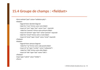15.4 Groupe de champs : <ﬁeldset>
<form method="post" action="validation.php"> 
<fieldset> 
<legend>Votre identité</legend> 
<label for="nom">Entrez votre nom</label> 
<input id="nom" type="text" name="nom"  required>
<label for="prenom">Entrez votre prénom</label> 
<input id="prenom" type="text" name="prenom" required> 
<label for="email">Entrez votre e‐mail</label> 
<input id="email" type="email" name="email" required> 
</fieldset>
<fieldset> 
<legend>Votre adresse</legend>
<label for="cp">Entrez votre code postal</label> 
<input id="cp" type="number" name="codepostal">
<label for="ville">Entrez votre ville</label> 
<input id="ville" type="text" name="ville"> 
</fieldset> 
<input type="submit" value="Valider"> 
</form>
E. NFAOUI (elhabib.nfaoui@usmba.ac.ma)    90
 