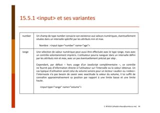 number Un champ de type number consacre son existence aux valeurs numériques, éventuellement
situées dans un intervalle spécifié par les attributs min et max.
Nombre : <input type="number" name="age">
range Une sélection de valeur numérique peut aussi être effectuée avec le type range, mais avec
un contrôle volontairement imprécis. L’utilisateur pourra naviguer dans un intervalle défini
par les attributs min et max, avec un pas éventuellement précisé par step .
Cependant, par défaut – hors usage d’un JavaScript complémentaire –, ce contrôle
ne fournit pas d’information directe à l’utilisateur sur l’intervalle ou la valeur obtenue. Un
cas typique d’utilisation serait celui du volume sonore pour un lecteur <audio> ou <video>:
l’internaute n’a pas besoin de savoir avec exactitude la valeur du volume, il lui suffit de
connaître approximativement sa position par rapport à une limite basse et une limite
haute.
<input type="range" name="volume">
15.5.1 <input> et ses variantes
E. NFAOUI (elhabib.nfaoui@usmba.ac.ma)    94
 
