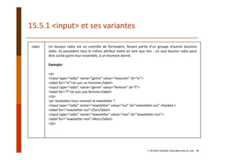 radio Un bouton radio est un contrôle de formulaire, faisant partie d’un groupe d’autres boutons
radio. Ils possèdent tous le même attribut name en tant que lien : un seul bouton radio peut
être coché parmi leur ensemble, à un moment donné.
Exemple:
<p>
<input type="radio" name="genre" value="masculin" id="m">
<label for="m">Je suis un homme</label>
<input type="radio" name="genre" value="feminin" id="f">
<label for="f">Je suis une femme</label>
</p>
<p> Souhaitez‐vous recevoir la newsletter ?
<input type="radio" name="newsletter" value="oui" id="newsletter‐oui" checked >
<label for="newsletter‐oui">Oui</label>
<input type="radio" name="newsletter" value="non" id="newsletter‐non">
<label for="newsletter‐non">Non</label>
</p>
15.5.1 <input> et ses variantes
E. NFAOUI (elhabib.nfaoui@usmba.ac.ma)    96
 