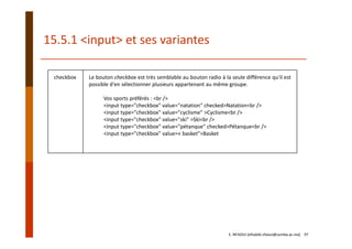 checkbox Le bouton checkbox est très semblable au bouton radio à la seule différence qu'il est
possible d'en sélectionner plusieurs appartenant au même groupe.
Vos sports préférés : <br />
<input type="checkbox" value="natation" checked>Natation<br />
<input type="checkbox" value="cyclisme" >Cyclisme<br />
<input type="checkbox" value="ski" >Ski<br />
<input type="checkbox" value="pétanque" checked>Pétanque<br />
<input type="checkbox" value=« basket">Basket
15.5.1 <input> et ses variantes
E. NFAOUI (elhabib.nfaoui@usmba.ac.ma)    97
 