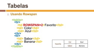Tabelas
 Usando Rowspan
<table>
<tr>
<td ROWSPAN=2>Favorito</td>
<td> Color</td>
<td> Azul</td>
</tr>
<tr>
<td> Sabor</td>
<td> Banana</td>
</tr>
</table>
Favorito
Cor Azul
Sabor Banana
 