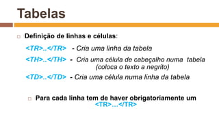 Tabelas
 Definição de linhas e células:
<TR>..</TR> - Cria uma linha da tabela
<TH>..</TH> - Cria uma célula de cabeçalho numa tabela
(coloca o texto a negrito)
<TD>..</TD> - Cria uma célula numa linha da tabela
 Para cada linha tem de haver obrigatoriamente um
<TR>…</TR>
 