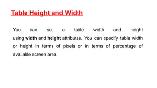 Table Height and Width
You can set a table width and height
using width and height attributes. You can specify table width
or height in terms of pixels or in terms of percentage of
available screen area.
 