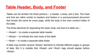 Table Header, Body, and Footer
Tables can be divided into three portions − a header, a body, and a foot. The head
and foot are rather similar to headers and footers in a word-processed document
that remain the same for every page, while the body is the main content holder of
the table.
The three elements for separating the head, body, and foot of a table are −
• <thead> − to create a separate table header.
• <tbody> − to indicate the main body of the table.
• <tfoot> − to create a separate table footer.
A table may contain several <tbody> elements to indicate different pages or groups
of data. But it is notable that <thead> and <tfoot> tags should appear before
<tbody>
 