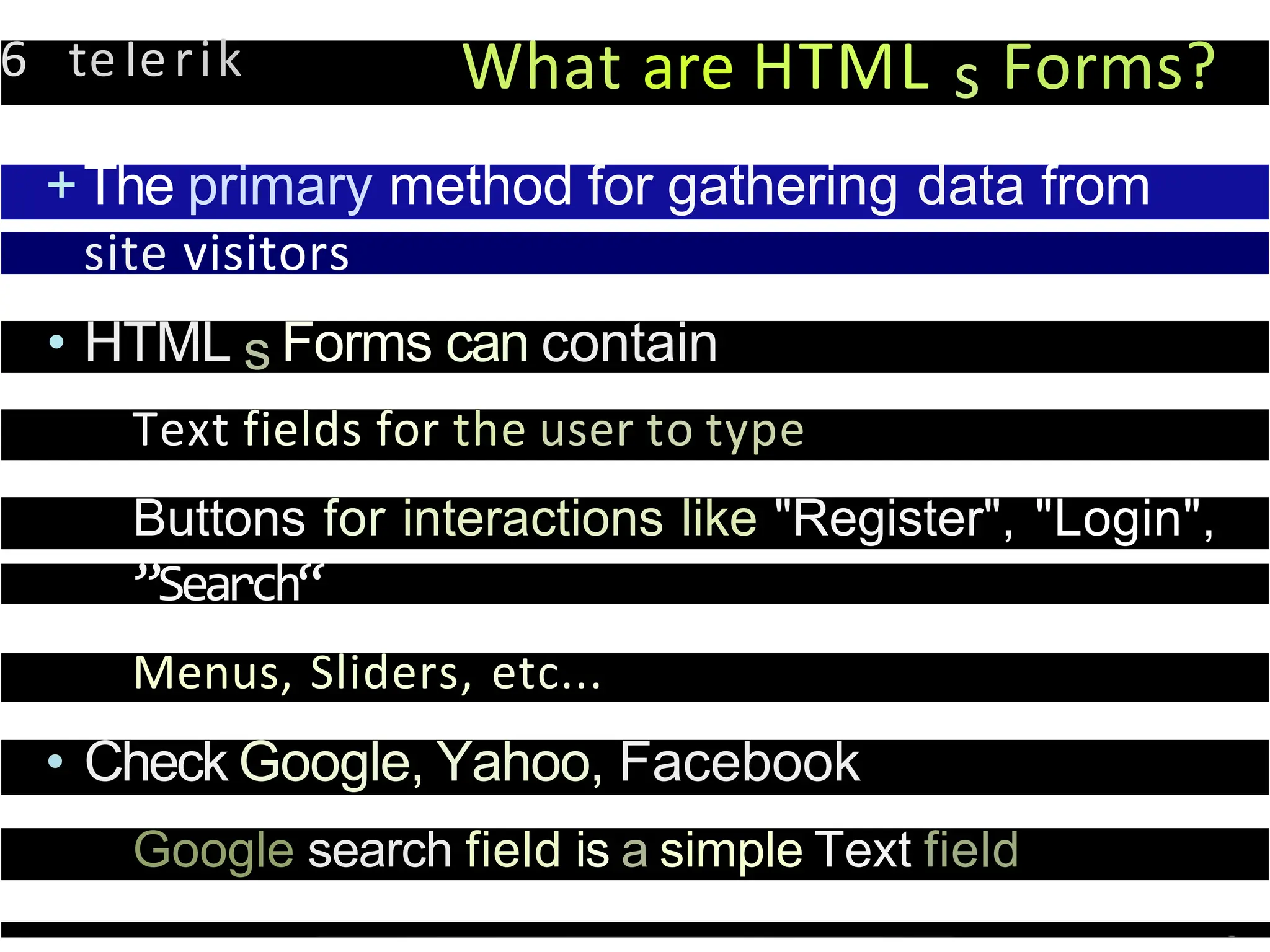6 teIerik What are HTML s Forms?
+The primary method for gathering data from
site visitors
• HTML s Forms can contain
Text fields for the user to type
Buttons for interactions like "Register", "Login",
”Search“
Menus, Sliders, etc...
• Check Google, Yahoo, Facebook
Google search field is a simple Text field
 