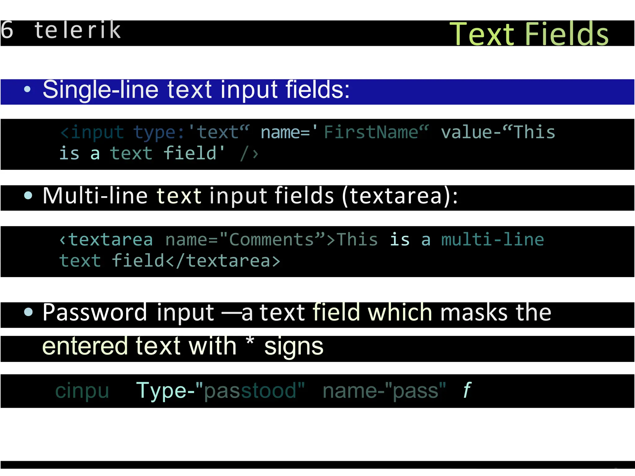 6 teIerik Text Fields
• Single-line text input fields:
<input type:'text“ name='FirstName“ value-“This
is a text field' /›
• Multi-line text input fields (textarea):
‹textarea name="Comments”>This is a multi-line
text field</textarea>
• Password input —a text field which masks the
entered text with * signs
cinpu Type-"passtood" name-"pass" f
 