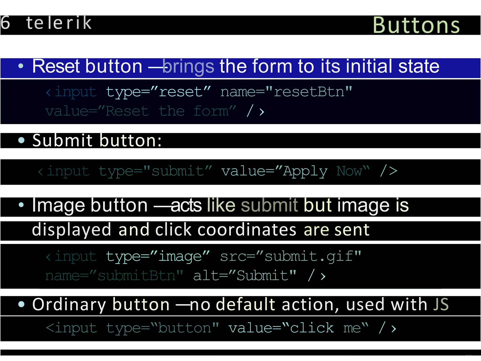6 teIerik Buttons
• Reset button —
brings the form to its initial state
‹input type=”reset” name="resetBtn"
value=”Reset the form” /›
• Submit button:
‹input type="submit” value=”Apply Now“ />
• Image button —acts like submit but image is
displayed and click coordinates are sent
‹input type=”image” src=”submit.gif"
name=”submitBtn" alt=”Submit" /›
• Ordinary button —no default action, used with JS
<input type=“button" value=“click me“ /›
 