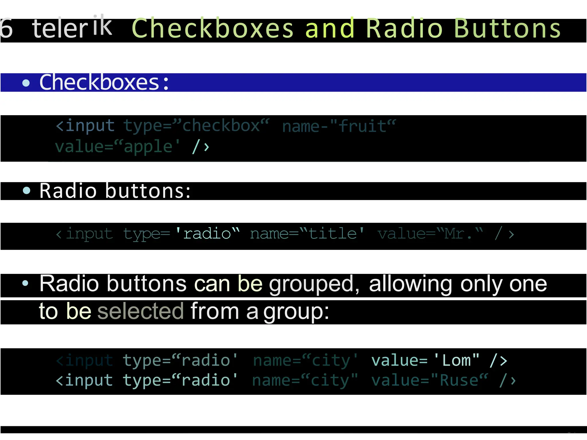 6 telerik Checkboxes and Radio Buttons
• Checkboxes:
name-"fruit“
<input type=”checkbox“
value=“apple' /›
• Radio buttons:
‹input type='radio“ name=“title' value=“Mr.“ /›
• Radio buttons can be grouped, allowing only one
to be selected from a group:
<input type=“radio' name=“city' value= 'Lom" />
<input type=“radio' name=“city" value="Ruse“ /›
 