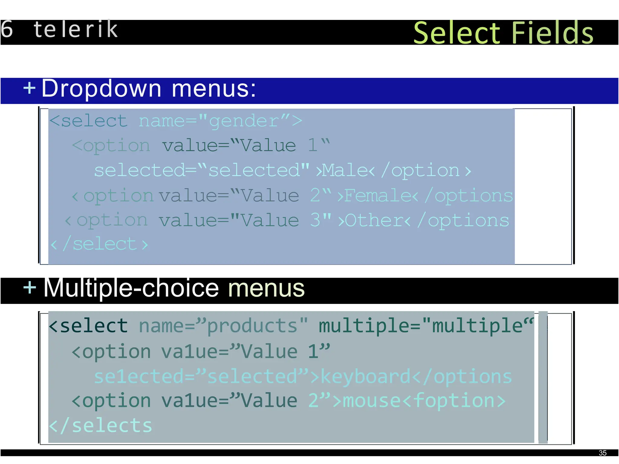 6 teIerik Select Fields
+ Dropdown menus:
<select name="gender”>
<option value=“Value 1“
selected=“selected"›Male‹/option›
‹option value=“Value 2“›Female‹/options
‹option
‹/select›
value="Value 3"›Other‹/options
+ Multiple-choice menus
<select name=”products" multiple="multiple“
<option va1ue=”Value 1”
se1ected=”selected”>keyboard</options
<option va1ue=”Value 2”>mouse<foption>
</selects
35
 