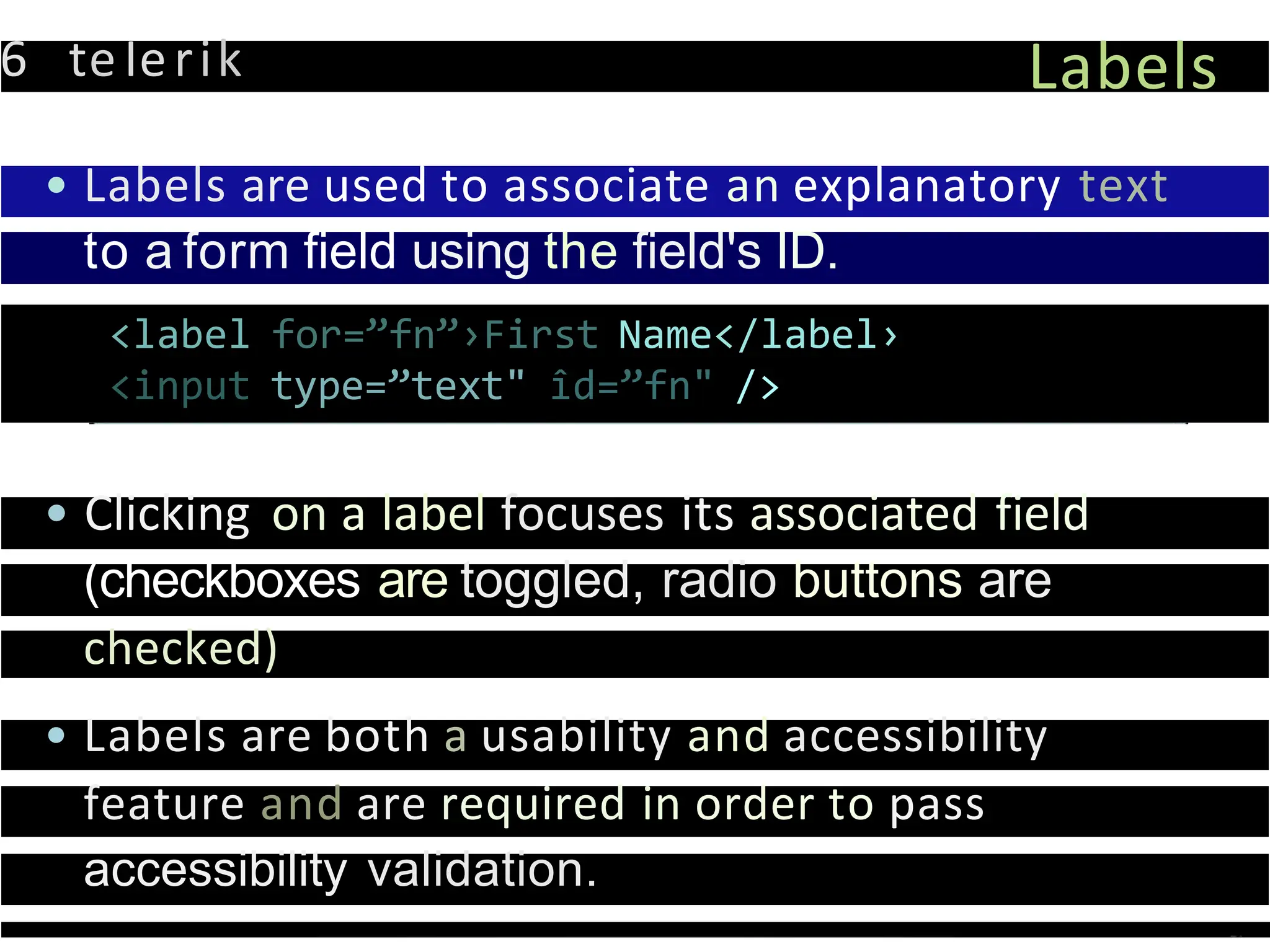 6 teIerik Labels
• Labels are used to associate an explanatory text
to a form field using the field's ID.
<label for=”fn”›First Name</label›
<input type=”text" îd=”fn" />
• Clicking on a label focuses its associated field
(checkboxes are toggled, radio buttons are
checked)
• Labels are both a usability and accessibility
feature and are required in order to pass
accessibility validation.
 