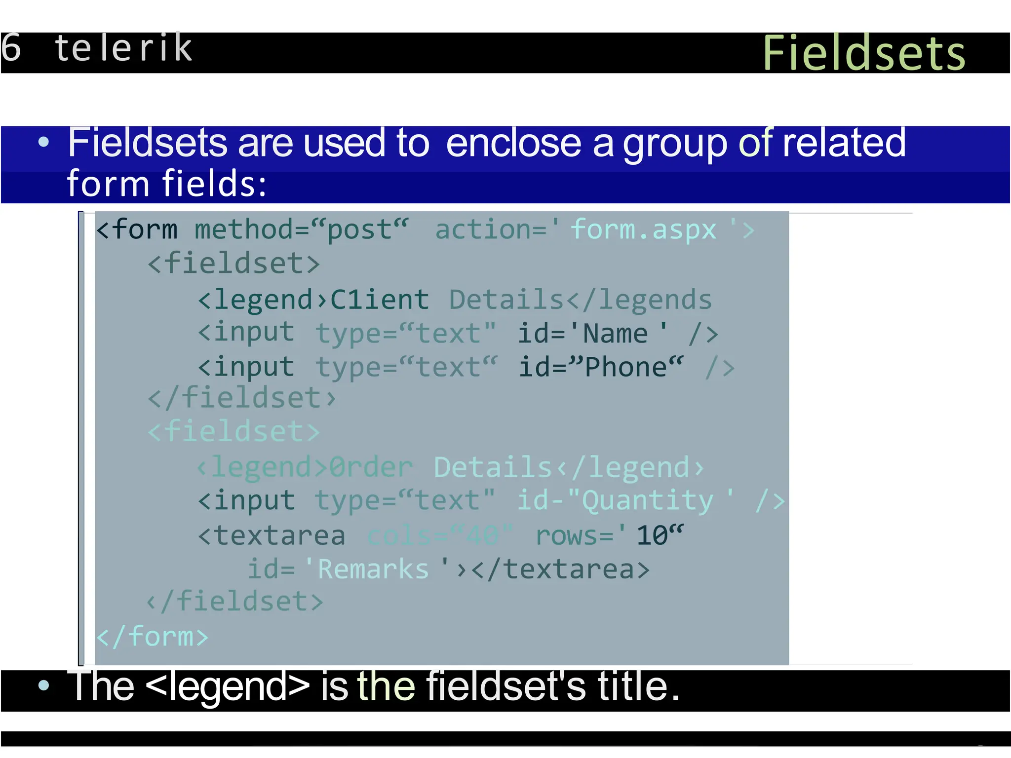 6 teIerik Fieldsets
• Fieldsets are used to enclose a group of related
form fields:
<form method=“post“ action=' form.aspx '>
<fieldset>
<legend›C1ient Details</legends
<input
<input
type=“text" id='Name ' />
type=“text“ id=”Phone“ />
</fieldset›
<fieldset>
‹legend>0rder Details‹/legend›
<input type=“text" id-"Quantity ' />
<textarea cols=“40" rows=' 10“
id= 'Remarks '›</textarea>
‹/fieldset>
</form>
• The <Iegend> is the fieldset's title.
 