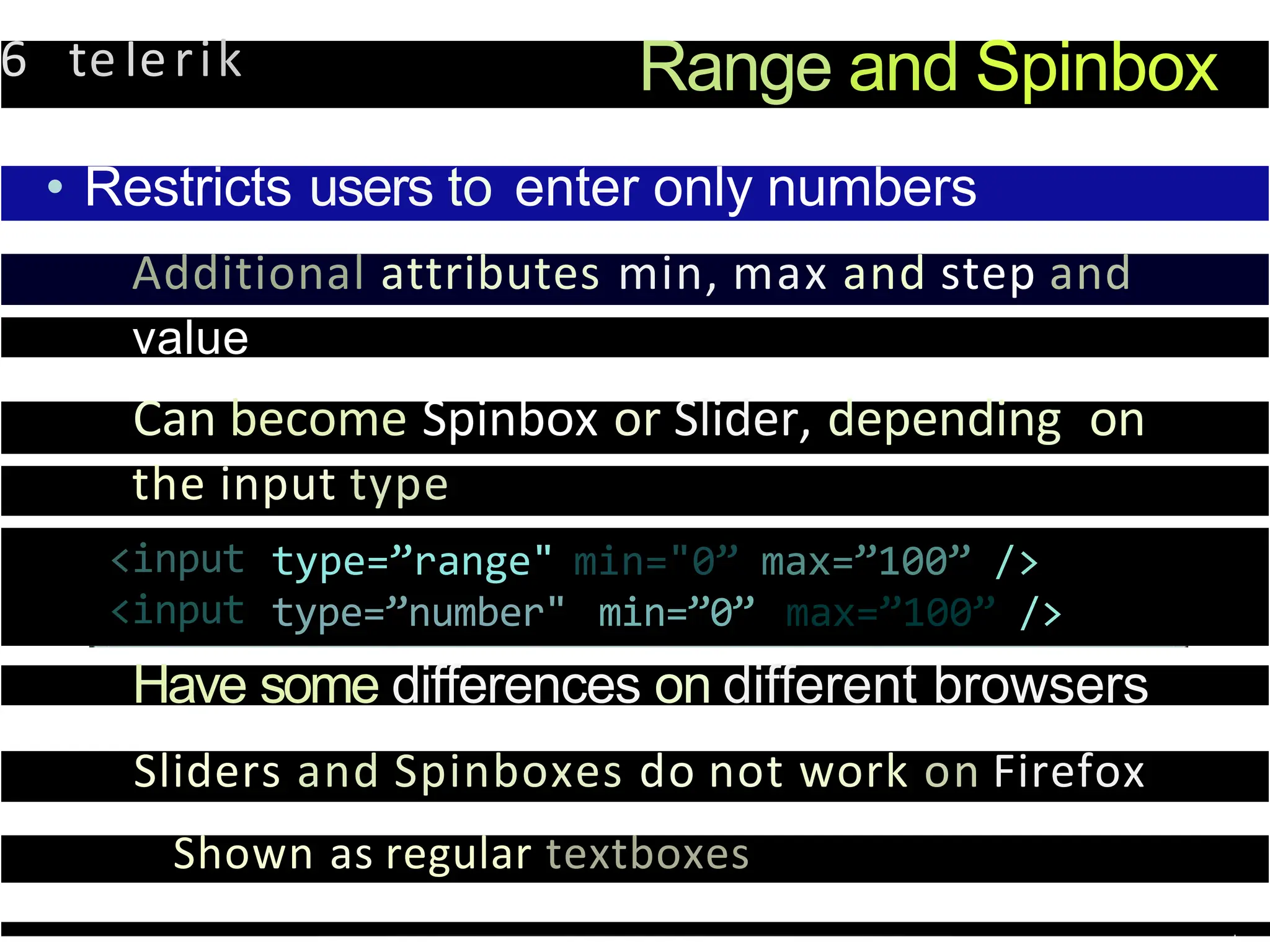 6 teIerik Range and Spinbox
• Restricts users to enter only numbers
Additional attributes min, max and step and
value
Can become Spinbox or Slider, depending on
the input type
<input
<input
type=”range"
type=”number"
min="0”
min=”0”
max=”100” />
max=”100” />
Have some differences on different browsers
Sliders and Spinboxes do not work on Firefox
Shown as regular textboxes
 