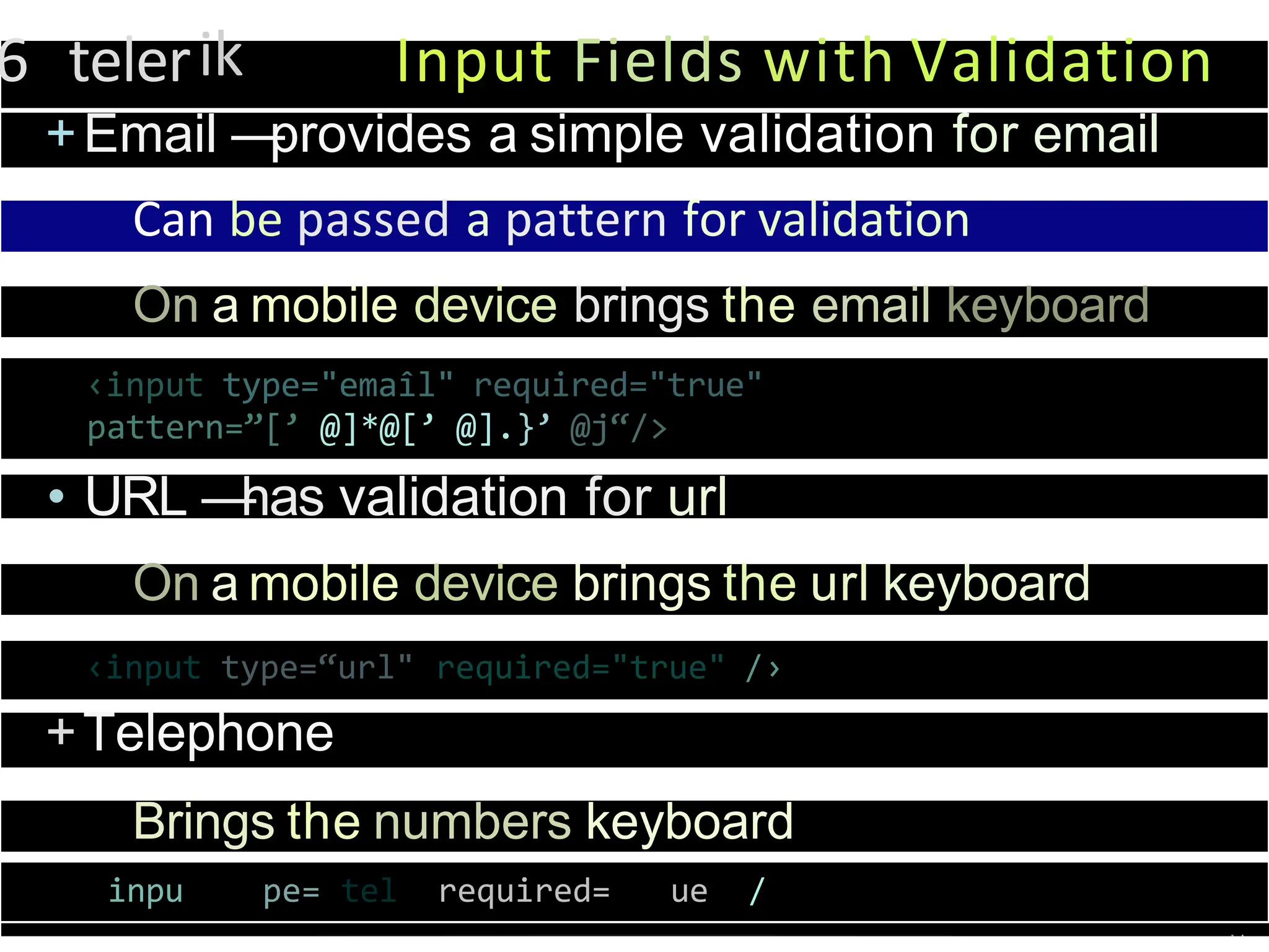 6 telerik Input Fields with Validation
+Email —
provides a simple validation for email
Can be passed a pattern for validation
On a mobile device brings the email keyboard
‹input type="emaîl" required="true"
pattern=”[’ @]*@[’ @].}’ @j“/>
• URL —
has validation for url
On a mobile device brings the url keyboard
‹input type=“url" required="true" /›
+Telephone
Brings the numbers keyboard
inpu pe= tel required= ue /
 
