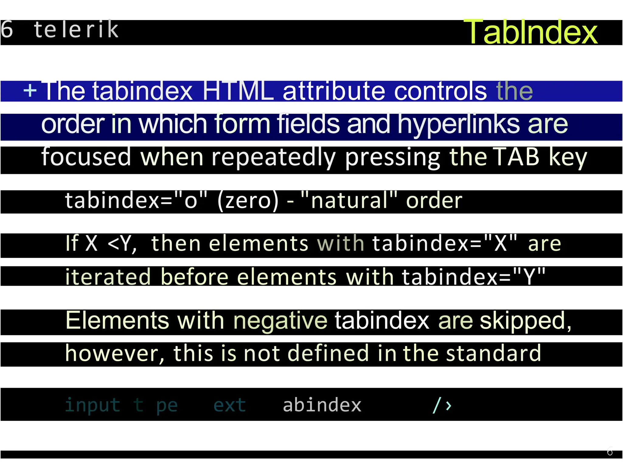6 teIerik Tablndex
+The tabindex HTML attribute controls the
order in which form fields and hyperlinks are
focused when repeatedly pressing the TAB key
tabindex="o" (zero) - "natural" order
If X <Y, then elements with tabindex="X" are
iterated before elements with tabindex="Y"
Elements with negative tabindex are skipped,
however, this is not defined in the standard
input t pe ext abindex /›
6
 