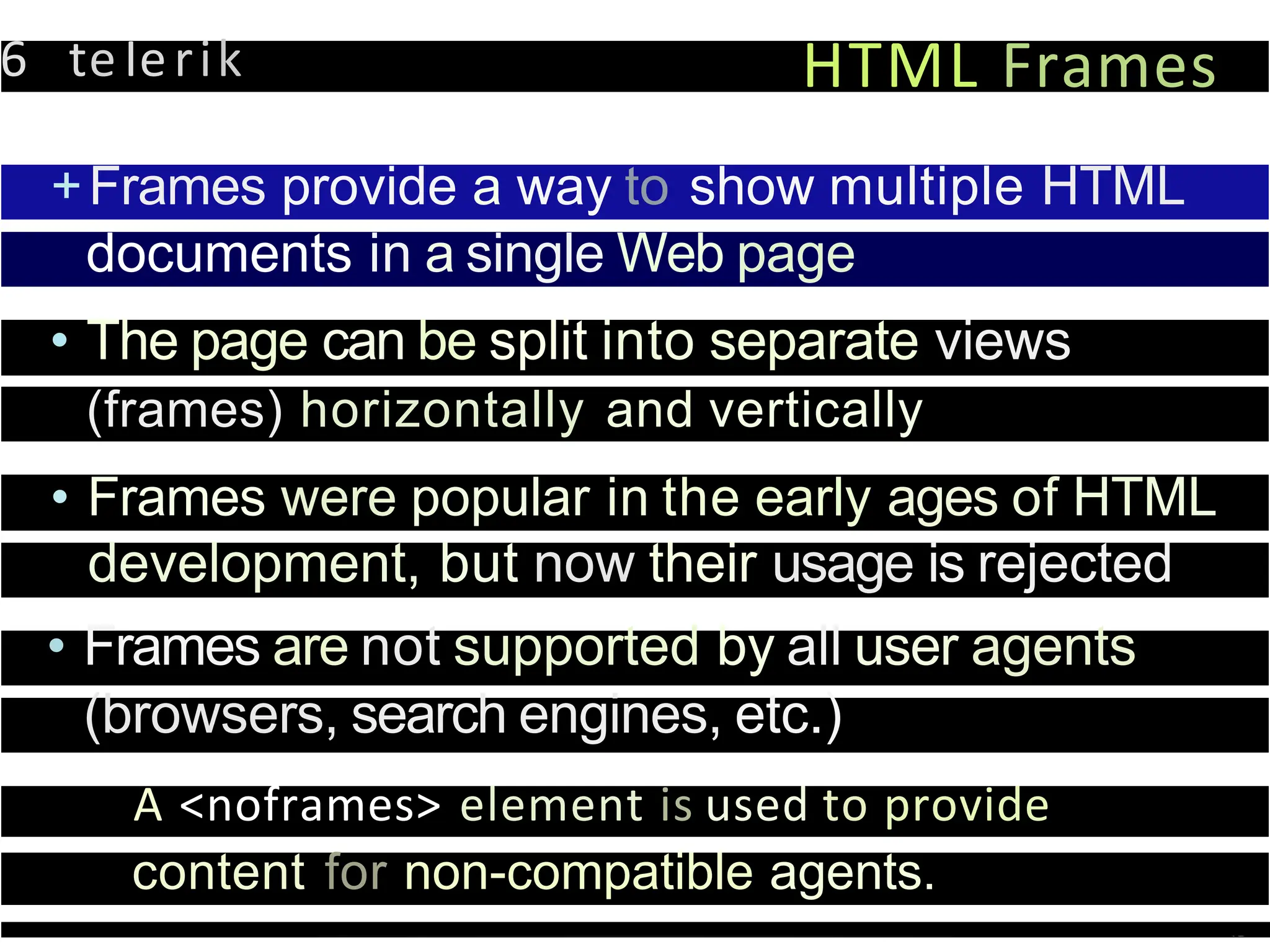 6 teIerik HTML Frames
+Frames provide a way to show multiple HTML
documents in a single Web page
• The page can be split into separate views
(frames) horizontally and vertically
• Frames were popular in the early ages of HTML
development, but now their usage is rejected
• Frames are not supported by all user agents
(browsers, search engines, etc.)
A <noframes> element is used to provide
content for non-compatible agents.
 