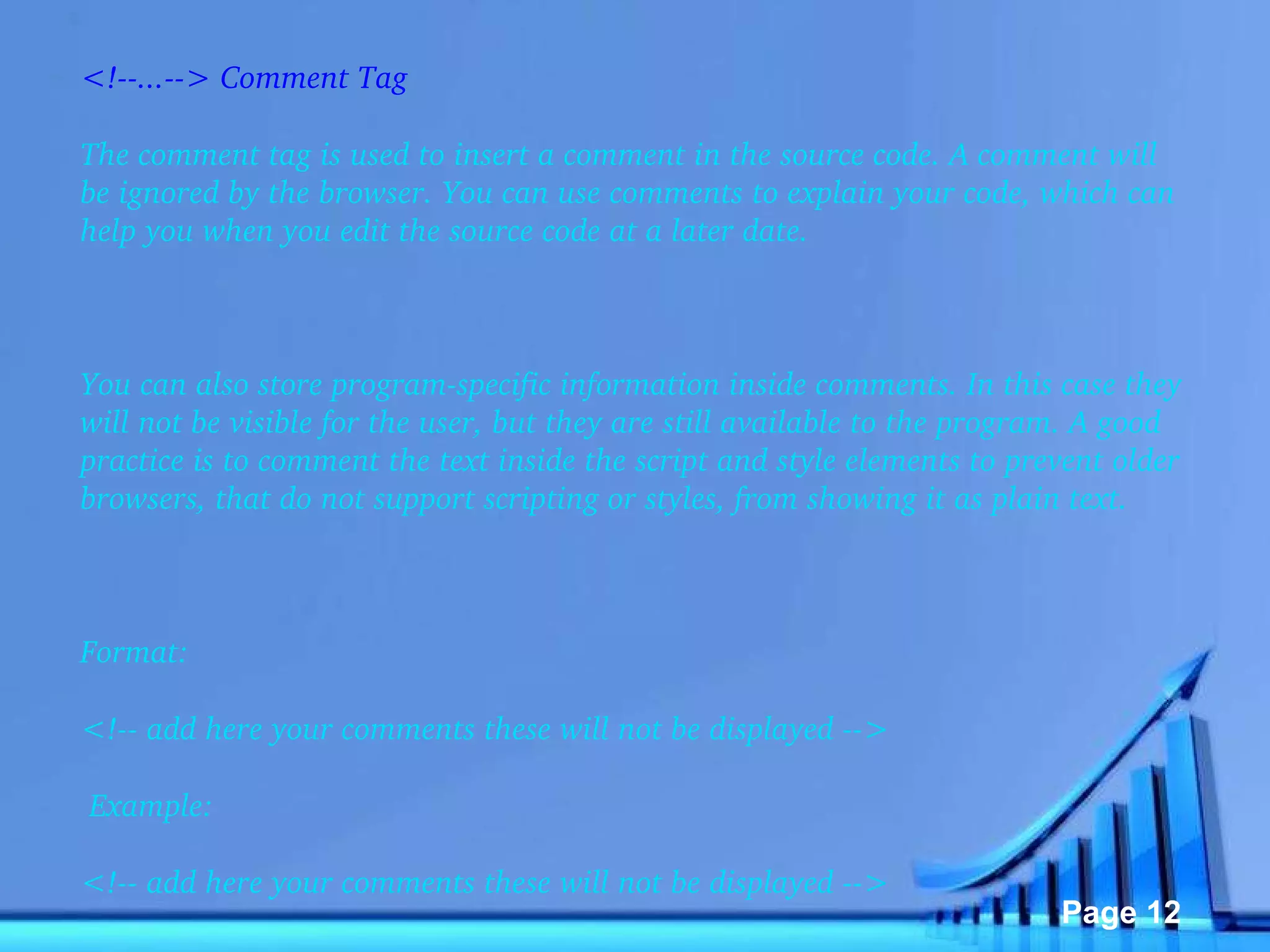 <!--...--> Comment Tag The comment tag is used to insert a comment in the source code. A comment will be ignored by the browser. You can use comments to explain your code, which can help you when you edit the source code at a later date.   You can also store program-specific information inside comments. In this case they will not be visible for the user, but they are still available to the program. A good practice is to comment the text inside the script and style elements to prevent older browsers, that do not support scripting or styles, from showing it as plain text.   Format: <!-- add here your comments these will not be displayed -->   Example: <!-- add here your comments these will not be displayed --> 